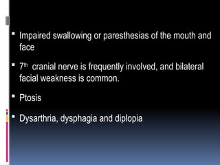  Impaired swallowing or paresthesias of the mouth and
face
 7th
cranial nerve is frequently involved, and bilateral
facial weakness is common.
 Ptosis
 Dysarthria, dysphagia and diplopia
 