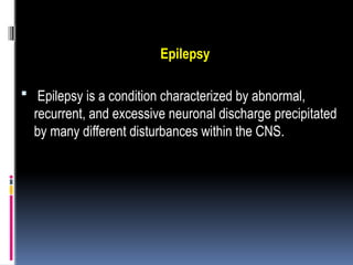 Epilepsy
 Epilepsy is a condition characterized by abnormal,
recurrent, and excessive neuronal discharge precipitated
by many different disturbances within the CNS.
 