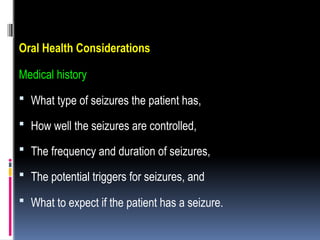 Oral Health Considerations
Medical history
 What type of seizures the patient has,
 How well the seizures are controlled,
 The frequency and duration of seizures,
 The potential triggers for seizures, and
 What to expect if the patient has a seizure.
 