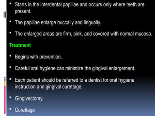  Starts in the interdental papillae and occurs only where teeth are
present.
 The papillae enlarge buccally and lingually.
 The enlarged areas are firm, pink, and covered with normal mucosa.
Treatment
 Begins with prevention.
 Careful oral hygiene can minimize the gingival enlargement.
 Each patient should be referred to a dentist for oral hygiene
instruction and gingival curettage.
 Gingivectomy.
 Curettage
 