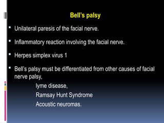 Bell’s palsy
 Unilateral paresis of the facial nerve.
 Inflammatory reaction involving the facial nerve.
 Herpes simplex virus 1
 Bell’s palsy must be differentiated from other causes of facial
nerve palsy,
lyme disease,
Ramsay Hunt Syndrome
Acoustic neuromas.
 