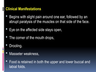 Clinical Manifestations
 Begins with slight pain around one ear, followed by an
abrupt paralysis of the muscles on that side of the face.
 Eye on the affected side stays open,
 The corner of the mouth drops,
 Drooling.
 Masseter weakness,
 Food is retained in both the upper and lower buccal and
labial folds.
 