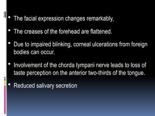  The facial expression changes remarkably,
 The creases of the forehead are flattened.
 Due to impaired blinking, corneal ulcerations from foreign
bodies can occur.
 Involvement of the chorda tympani nerve leads to loss of
taste perception on the anterior two-thirds of the tongue.
 Reduced salivary secretion
 