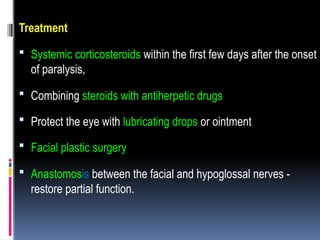 Treatment
 Systemic corticosteroids within the first few days after the onset
of paralysis,
 Combining steroids with antiherpetic drugs
 Protect the eye with lubricating drops or ointment
 Facial plastic surgery
 Anastomosis between the facial and hypoglossal nerves -
restore partial function.
 