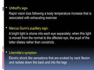  Uhthoff’s sign-
Rapid vision loss following a body temperature increase that is
associated with exhausting exercise
 Marcus Gunn’s pupillary sign-
A bright light is shone into each eye separately; when this light
is moved from the normal to the affected eye, the pupil of the
latter dilates rather than constricts.
 Lhermitte’s symptom
Electric shock like sensations that are evoked by neck flexion
and radiate down the back and into the legs
 