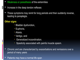  Weakness or paresthesia of the extremities
 Increase in the deep tendon reflexes
 These symptoms may remit for long periods and then suddenly reverse,
leading to paraplegia.
Other signs
 Bladder dysfunction,
 Euphoria,
 Ataxia,
 Vertigo, and
 Generalized incoordination.
 Spasticity associated with painful muscle spasm.
 Chronic and are characterized by exacerbations and remissions over a
period of many years
 Patients may have a normal life span
 