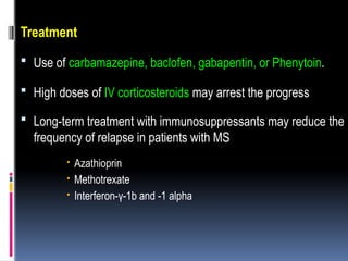 Treatment
 Use of carbamazepine, baclofen, gabapentin, or Phenytoin.
 High doses of IV corticosteroids may arrest the progress
 Long-term treatment with immunosuppressants may reduce the
frequency of relapse in patients with MS
 Azathioprin
 Methotrexate
 Interferon-γ-1b and -1 alpha
 