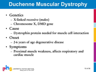 Duchenne Muscular Dystrophy
• Genetics
  – X-linked recessive (males)
  – Chromosome X, DMD gene
• Cause
  – Dystrophin protein needed for muscle cell interaction
• Onset
  – 2-6 years of age degenerative disease
• Symptoms
  – Proximal muscle weakness, affects respiratory and
    cardiac muscle



                                                        10 of 56
 