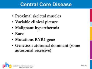 Central Core Disease

•   Proximal skeletal muscles
•   Variable clinical picture
•   Malignant hyperthermia
•   Rare
•   Mutations RYR1 gene
•   Genetics autosomal dominant (some
    autosomal recessive)


                                        19 of 56
 