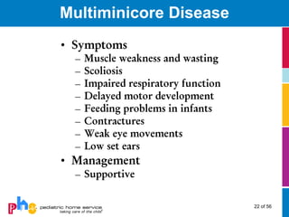 Multiminicore Disease
• Symptoms
  –   Muscle weakness and wasting
  –   Scoliosis
  –   Impaired respiratory function
  –   Delayed motor development
  –   Feeding problems in infants
  –   Contractures
  –   Weak eye movements
  –   Low set ears
• Management
  – Supportive

                                      22 of 56
 