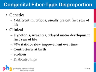 Congenital Fiber-Type Disproportion
• Genetics
  – 3 different mutations, usually present first year of
    life
• Clinical
  – Hypotonia, weakness, delayed motor development
    first year of life
  – 90% static or slow improvement over time
  – Contractures at birth
  – Scoliosis
  – Dislocated hips

                                                    25 of 56
 
