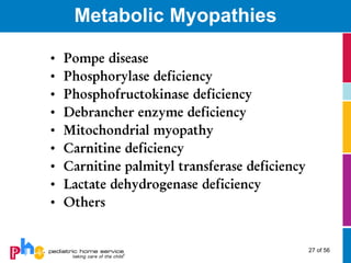Metabolic Myopathies

•   Pompe disease
•   Phosphorylase deficiency
•   Phosphofructokinase deficiency
•   Debrancher enzyme deficiency
•   Mitochondrial myopathy
•   Carnitine deficiency
•   Carnitine palmityl transferase deficiency
•   Lactate dehydrogenase deficiency
•   Others


                                                27 of 56
 