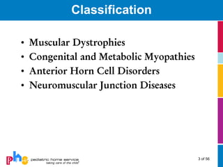 Classification

•   Muscular Dystrophies
•   Congenital and Metabolic Myopathies
•   Anterior Horn Cell Disorders
•   Neuromuscular Junction Diseases




                                          3 of 56
 