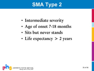 SMA Type 2

•   Intermediate severity
•   Age of onset 7-18 months
•   Sits but never stands
•   Life expectancy > 2 years




                                35 of 56
 