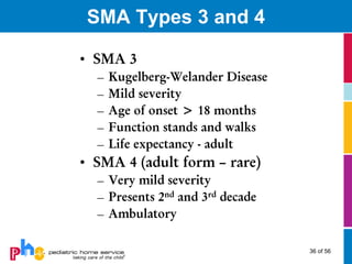 SMA Types 3 and 4

• SMA 3
  –   Kugelberg-Welander Disease
  –   Mild severity
  –   Age of onset > 18 months
  –   Function stands and walks
  –   Life expectancy - adult
• SMA 4 (adult form – rare)
  – Very mild severity
  – Presents 2nd and 3rd decade
  – Ambulatory

                                   36 of 56
 