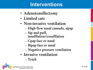 Interventions
• Adenotonsillectomy
• Limited care
• Non-invasive ventilation
  – High flow nasal cannula, sipap
  – Sip and puff,
    insufflation/exsufflation
  – Cpap face or nasal
  – Bipap face or nasal
  – Negative pressure ventilation
• Invasive ventilation
  – Trach
                                     47 of 56
 
