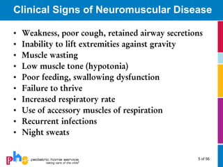 Clinical Signs of Neuromuscular Disease

•   Weakness, poor cough, retained airway secretions
•   Inability to lift extremities against gravity
•   Muscle wasting
•   Low muscle tone (hypotonia)
•   Poor feeding, swallowing dysfunction
•   Failure to thrive
•   Increased respiratory rate
•   Use of accessory muscles of respiration
•   Recurrent infections
•   Night sweats


                                                  5 of 56
 