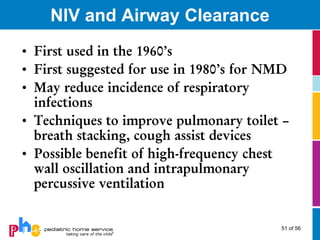NIV and Airway Clearance
• First used in the 1960’s
• First suggested for use in 1980’s for NMD
• May reduce incidence of respiratory
  infections
• Techniques to improve pulmonary toilet –
  breath stacking, cough assist devices
• Possible benefit of high-frequency chest
  wall oscillation and intrapulmonary
  percussive ventilation


                                         51 of 56
 
