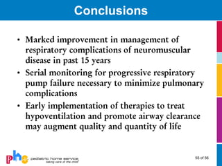 Conclusions

• Marked improvement in management of
  respiratory complications of neuromuscular
  disease in past 15 years
• Serial monitoring for progressive respiratory
  pump failure necessary to minimize pulmonary
  complications
• Early implementation of therapies to treat
  hypoventilation and promote airway clearance
  may augment quality and quantity of life


                                            55 of 56
 