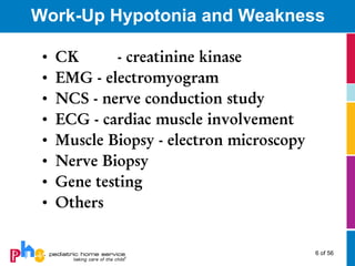 Work-Up Hypotonia and Weakness

 •   CK       - creatinine kinase
 •   EMG - electromyogram
 •   NCS - nerve conduction study
 •   ECG - cardiac muscle involvement
 •   Muscle Biopsy - electron microscopy
 •   Nerve Biopsy
 •   Gene testing
 •   Others


                                           6 of 56
 