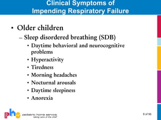 Clinical Symptoms of
      Impending Respiratory Failure

• Older children
  – Sleep disordered breathing (SDB)
    • Daytime behavioral and neurocognitive
      problems
    • Hyperactivity
    • Tiredness
    • Morning headaches
    • Nocturnal arousals
    • Daytime sleepiness
    • Anorexia

                                              8 of 56
 