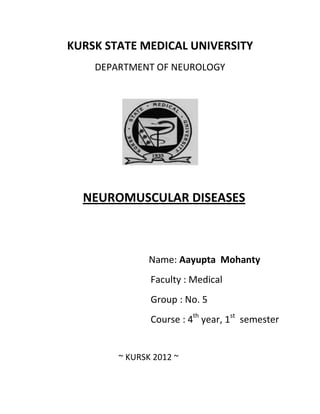 KURSK STATE MEDICAL UNIVERSITY
    DEPARTMENT OF NEUROLOGY




  NEUROMUSCULAR DISEASES



               Name: Aayupta Mohanty
               Faculty : Medical
               Group : No. 5
               Course : 4th year, 1st semester


        ~ KURSK 2012 ~
 