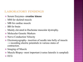  Serum Enzymes- creatine kinase
 MM for skeletal muscle
 MB for cardiac muscle
 BB for brain
 Mainly elevated in Duchenne muscular dystrophy.
 Molecular Genetic Markers
 Nerve Conduction Velocity
 Electromyography- insertion of needle into belly of muscle
→ recording electric potentials in various states of
contraction.
 Imaging of Muscle
 Muscle Biopsy- most important (vastus lateralis is sampled)
 ECG
 