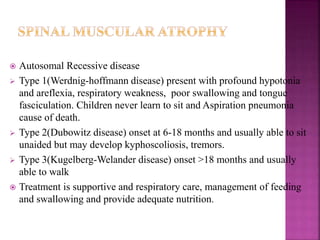 Autosomal Recessive disease
 Type 1(Werdnig-hoffmann disease) present with profound hypotonia
and areflexia, respiratory weakness, poor swallowing and tongue
fasciculation. Children never learn to sit and Aspiration pneumonia
cause of death.
 Type 2(Dubowitz disease) onset at 6-18 months and usually able to sit
unaided but may develop kyphoscoliosis, tremors.
 Type 3(Kugelberg-Welander disease) onset >18 months and usually
able to walk
 Treatment is supportive and respiratory care, management of feeding
and swallowing and provide adequate nutrition.
 