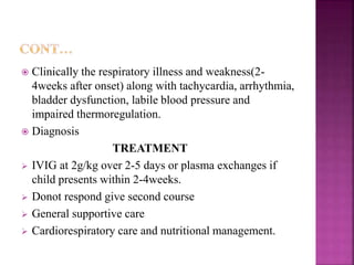  Clinically the respiratory illness and weakness(2-
4weeks after onset) along with tachycardia, arrhythmia,
bladder dysfunction, labile blood pressure and
impaired thermoregulation.
 Diagnosis
TREATMENT
 IVIG at 2g/kg over 2-5 days or plasma exchanges if
child presents within 2-4weeks.
 Donot respond give second course
 General supportive care
 Cardiorespiratory care and nutritional management.
 