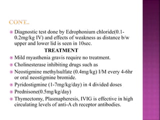  Diagnostic test done by Edrophonium chloride(0.1-
0.2mg/kg IV) and effects of weakness as distance b/w
upper and lower lid is seen in 10sec.
TREATMENT
 Mild myasthenia gravis require no treatment.
 Cholinesterase inhibiting drugs such as
 Neostigmine methylsulfate (0.4mg/kg) I/M every 4-6hr
or oral neostigmine bromide.
 Pyridostigmine (1-7mg/kg/day) in 4 divided doses
 Prednisone(0.5mg/kg/day)
 Thymectomy, Plasmapheresis, IVIG is effective in high
circulating levels of anti-A ch receptor antibodies.
 