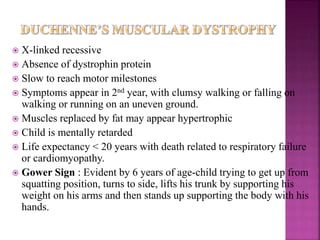  X-linked recessive
 Absence of dystrophin protein
 Slow to reach motor milestones
 Symptoms appear in 2nd year, with clumsy walking or falling on
walking or running on an uneven ground.
 Muscles replaced by fat may appear hypertrophic
 Child is mentally retarded
 Life expectancy < 20 years with death related to respiratory failure
or cardiomyopathy.
 Gower Sign : Evident by 6 years of age-child trying to get up from
squatting position, turns to side, lifts his trunk by supporting his
weight on his arms and then stands up supporting the body with his
hands.
 