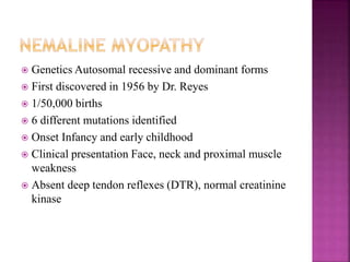  Genetics Autosomal recessive and dominant forms
 First discovered in 1956 by Dr. Reyes
 1/50,000 births
 6 different mutations identified
 Onset Infancy and early childhood
 Clinical presentation Face, neck and proximal muscle
weakness
 Absent deep tendon reflexes (DTR), normal creatinine
kinase
 