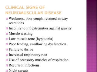  Weakness, poor cough, retained airway
secretions
 Inability to lift extremities against gravity
 Muscle wasting
 Low muscle tone (hypotonia)
 Poor feeding, swallowing dysfunction
 Failure to thrive
 Increased respiratory rate
 Use of accessory muscles of respiration
 Recurrent infections
 Night sweats
 
