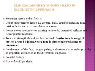  Weakness results either from -:
 Upper motor neuron lesion e.g cerebral palsy causing increased tone,
brisk reflexes and extensor plantar response.
 Lower motor neuron lesion causing hypotonia, depressed reflexes and
flexor plantar response.
 Tone and strength should not be confused: Passive tone is range of
motion around a joint; Active tone is physiologic resistance to
movement.
 Involvement of the face, tongue, palate, and extraocular muscles provides
an important distinction in the differential diagnosis.
 Prenatal history
 Acute flaccid paralysis
 