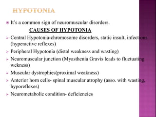  It’s a common sign of neuromuscular disorders.
CAUSES OF HYPOTONIA
 Central Hypotonia-chromosome disorders, static insult, infections
(hyperactive reflexes)
 Peripheral Hypotonia (distal weakness and wasting)
 Neuromuscular junction (Myasthenia Gravis leads to fluctuating
wekness)
 Muscular dystrophies(proximal weakness)
 Anterior horn cells- spinal muscular atrophy (asso. with wasting,
hyporeflexes)
 Neurometabolic condition- deficiencies
 