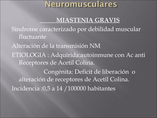 MIASTENIA GRAVIS
Sindrome caracterizado por debilidad muscular
   fluctuante
Alteración de la transmisión NM
ETIOLOGIA : Adquirida:autoinmune con Ac anti
   Receptores de Acetil Colina.
             Congénita: Deficit de liberación o
   alteración de receptores de Acetil Colina.
Incidencia :0,5 a 14 /100000 habitantes
 