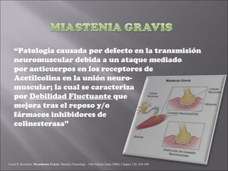 “Patología causada por defecto en la transmisión
    neuromuscular debida a un ataque mediado
    por anticuerpos en los receptores de
    Acetilcolina en la unión neuro-
    muscular; la cual se caracteriza
    por Debilidad Fluctuante que
    mejora tras el reposo y/o
    fármacos inhibidores de
    colinesterasa”




Lewis P. Rowland. Myasthenia Gravis. Merritt's Neurology . 10th Edition (June 2000). Chapter 120. 545-549
 