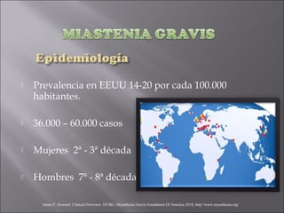    Prevalencia en EEUU 14-20 por cada 100.000
    habitantes.

   36.000 – 60.000 casos

   Mujeres 2ª - 3ª década

   Hombres 7ª - 8ª década

      James F. Howard. Clinical Overview. Of MG. Myasthenia Gravis Foundation Of America 2010, http://www.myasthenia.org/
 