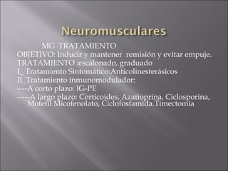 MG TRATAMIENTO
OBJETIVO: Inducir y mantener remisión y evitar empuje.
TRATAMIENTO :escalonado, graduado
I_ Tratamiento Sintomático:Anticolinesterásicos
II_Tratamiento inmunomodulador:
----A corto plazo: IG-PE
-----A largo plazo: Corticoides, Azatioprina, Ciclosporina,
    Mofetil Micofenolato, Ciclofosfamida.Timectomía
 