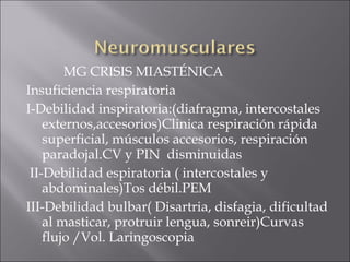 MG CRISIS MIASTÉNICA
Insuficiencia respiratoria
I-Debilidad inspiratoria:(diafragma, intercostales
    externos,accesorios)Clinica respiración rápida
    superficial, músculos accesorios, respiración
    paradojal.CV y PIN disminuidas
 II-Debilidad espiratoria ( intercostales y
    abdominales)Tos débil.PEM
III-Debilidad bulbar( Disartria, disfagia, dificultad
    al masticar, protruir lengua, sonreir)Curvas
    flujo /Vol. Laringoscopia
 