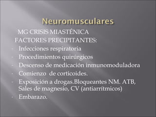 MG CRISIS MIASTÉNICA
 FACTORES PRECIPITANTES:
- Infecciones respiratoria

- Procedimientos quirúrgicos

- Descenso de medicación inmunomoduladora

- Comienzo de corticoides.

- Exposición a drogas.Bloqueantes NM. ATB,
  Sales de magnesio, CV (antiarrítmicos)
- Embarazo.
 