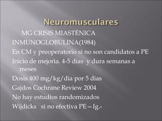 MG CRISIS MIASTÉNICA
INMUNOGLOBULINA(1984)
En CM y preoperatorio si no son candidatos a PE
Inicio de mejoria. 4-5 dias y dura semanas a
   meses
Dosis 400 mg/kg/dia por 5 dias
Gajdos Cochrane Review 2004
No hay estudios randomizados
Wijdicks si no efectiva PE—Ig.-
 