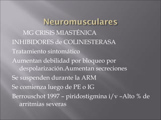 MG CRISIS MIASTÉNICA
INHIBIDORES de COLINESTERASA
Tratamiento sintomático
Aumentan debilidad por bloqueo por
   despolarización.Aumentan secreciones
Se suspenden durante la ARM
Se comienza luego de PE o IG
Berrouschot 1997 – piridostigmina i/v –Alto % de
   arritmias severas
 