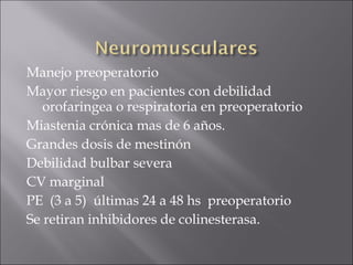 Manejo preoperatorio
Mayor riesgo en pacientes con debilidad
   orofaringea o respiratoria en preoperatorio
Miastenia crónica mas de 6 años.
Grandes dosis de mestinón
Debilidad bulbar severa
CV marginal
PE (3 a 5) últimas 24 a 48 hs preoperatorio
Se retiran inhibidores de colinesterasa.
 