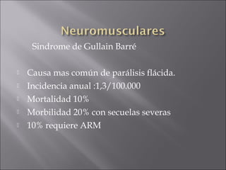 Sindrome de Gullain Barré

   Causa mas común de parálisis flácida.
   Incidencia anual :1,3/100.000
   Mortalidad 10%
   Morbilidad 20% con secuelas severas
   10% requiere ARM
 