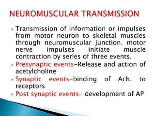  Transmission of information or impulses
from motor neuron to skeletal muscles
through neuromuscular junction. motor
nerve impulses initiate muscle
contraction by series of three events.
 Presynaptic events-Release and action of
acetylcholine
 Synaptic events-binding of Ach. to
receptors
 Post synaptic events- development of AP
 