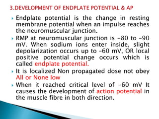  Endplate potential is the change in resting
membrane potential when an impulse reaches
the neuromuscular junction.
 RMP at neuromuscular junction is -80 to –90
mV. When sodium ions enter inside, slight
depolarization occurs up to –60 mV, OR local
positive potential change occurs which is
called endplate potential.
 It is localized Non propagated dose not obey
All or None low
 When it reached critical level of -60 mV It
causes the development of action potential in
the muscle fibre in both direction.
 
