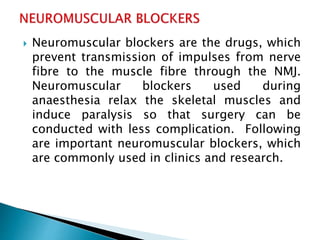  Neuromuscular blockers are the drugs, which
prevent transmission of impulses from nerve
fibre to the muscle fibre through the NMJ.
Neuromuscular blockers used during
anaesthesia relax the skeletal muscles and
induce paralysis so that surgery can be
conducted with less complication. Following
are important neuromuscular blockers, which
are commonly used in clinics and research.
 