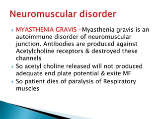  MYASTHENIA GRAVIS -Myasthenia gravis is an
autoimmune disorder of neuromuscular
junction. Antibodies are produced against
Acetylcholine receptors & destroyed these
channels
 So acetyl choline released will not produced
adequate end plate potential & exite MF
 So patient dies of paralysis of Respiratory
muscles
 