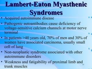 Lambert-Eaton Myasthenic Syndromes Acquired autoimmune disease Pathogenic autoantibodies cause deficiency of voltage-sensitive calcium channels at motor nerve terminal In patients >40 years old, 70% of men and 30% of women have associated carcinoma, usually small cell of lung Non-neoplastic syndrome associated with other autoimmune disorders Weakness and fatigability of proximal limb and trunk muscles 